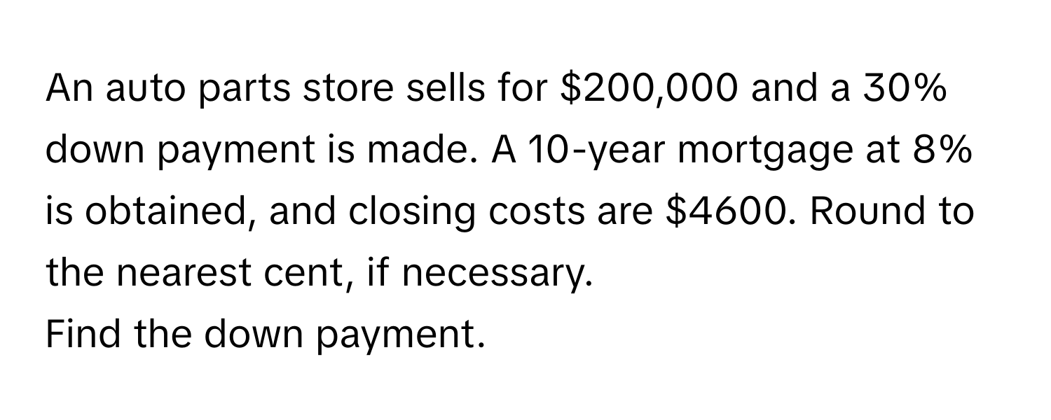 An auto parts store sells for $200,000 and a 30% down payment is made. A 10-year mortgage at 8% is obtained, and closing costs are $4600. Round to the nearest cent, if necessary. 

Find the down payment.