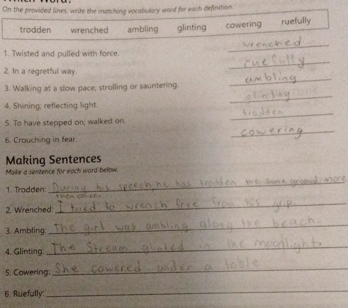 On the provided lines, write the matching vocabulary word for each definition.
trodden wrenched ambling glinting cowering ruefully
_
1. Twisted and pulled with force.
_
_
2. In a regretful way.
3. Walking at a slow pace; strolling or sauntering.
4. Shining; reflecting light.
_
5. To have stepped on; walked on.
_
6. Crouching in fear.
_
Making Sentences
Make a sentence for each ward below.
1. Trodden:
_

2. Wrenched:
_
3. Ambling:
_
4. Glinting:
_
_
5. Cowering:
_
_
_
6. Ruefully:
_