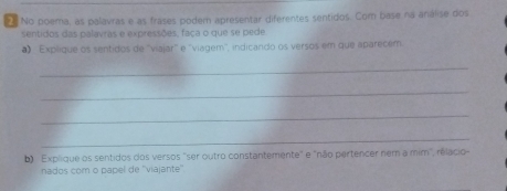 No poema, as palavras e as frases podem apresentar diferentes sentidos. Com base na análise dos 
sentidos das palavras e expressões, faça o que se pede 
# ''Explique os sentidos de ''viajar'' e 'viagem'', indicando os versos em que aparecém 
_ 
_ 
_ 
_ 
b) Explique os sentidos dos versos 'ser outro constantemente" e "não pertencer nem a mim", rélacio 
nados com o papel de ''viajante''