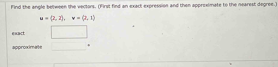 Find the angle between the vectors. (First find an exact expression and then approximate to the nearest degree.)
u=langle 2,2rangle , v=langle 2,1rangle
exact □ 
approximate □°