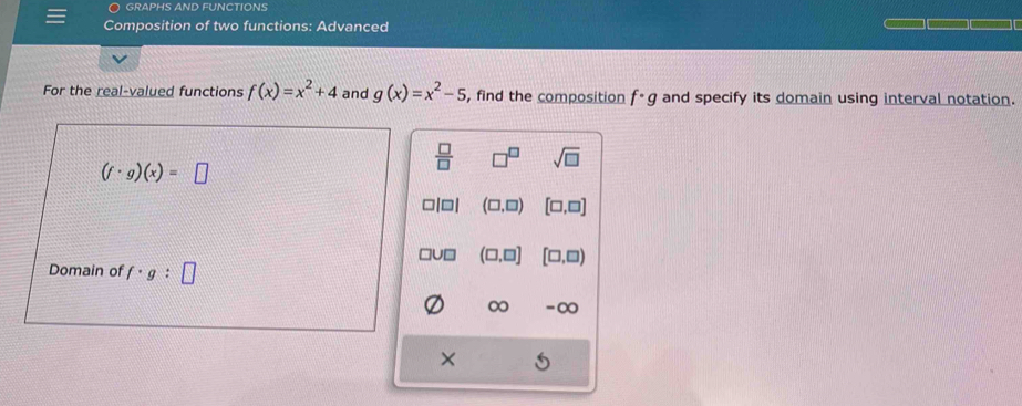 GRAPHS AND FUNCTIONS
Composition of two functions: Advanced
For the real-valued functions f(x)=x^2+4 and g(x)=x^2-5 , find the composition f· g and specify its domain using interval notation.
(f· g)(x)=□
 □ /□   □^(□) sqrt(□ )
□ (□ ,□ ) [□ ,□ ]
(□ ,□ ] [□ ,□ )
Domain of f· g:□
∞ -∞
×