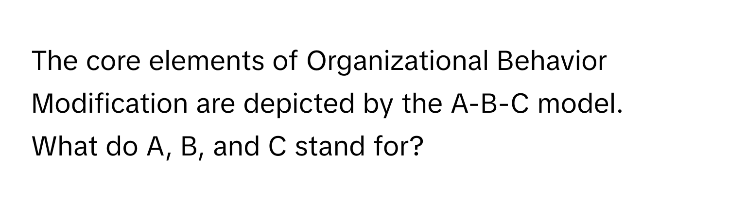 The core elements of Organizational Behavior Modification are depicted by the A-B-C model. What do A, B, and C stand for?