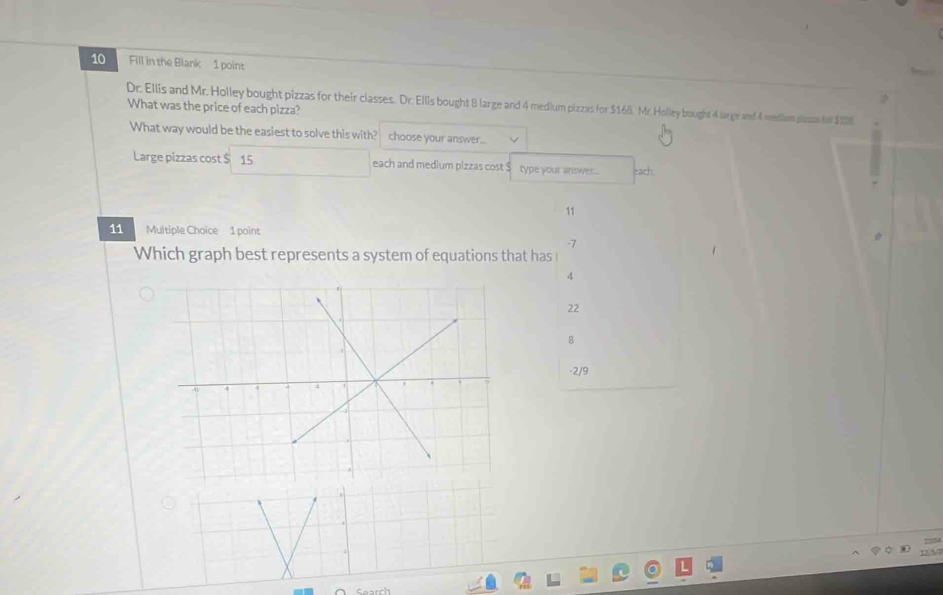 Fill in the Blank 1 point 
Dr. Ellis and Mr. Holley bought pizzas for their classes. Dr. Ellls bought 8 large and 4 medlum pizzas for $168. Mr. Holley bought 4 large and 4 medium psss to $18E
What was the price of each pizza? 
What way would be the easiest to solve this with? choose your answer... 
Large pizzas cost $ 15 each and medium pizzas cost type your answer... ead 
11 
11 Multiple Choïce 1 point 
-7 
Which graph best represents a system of equations that has
4
22
B
-2/9