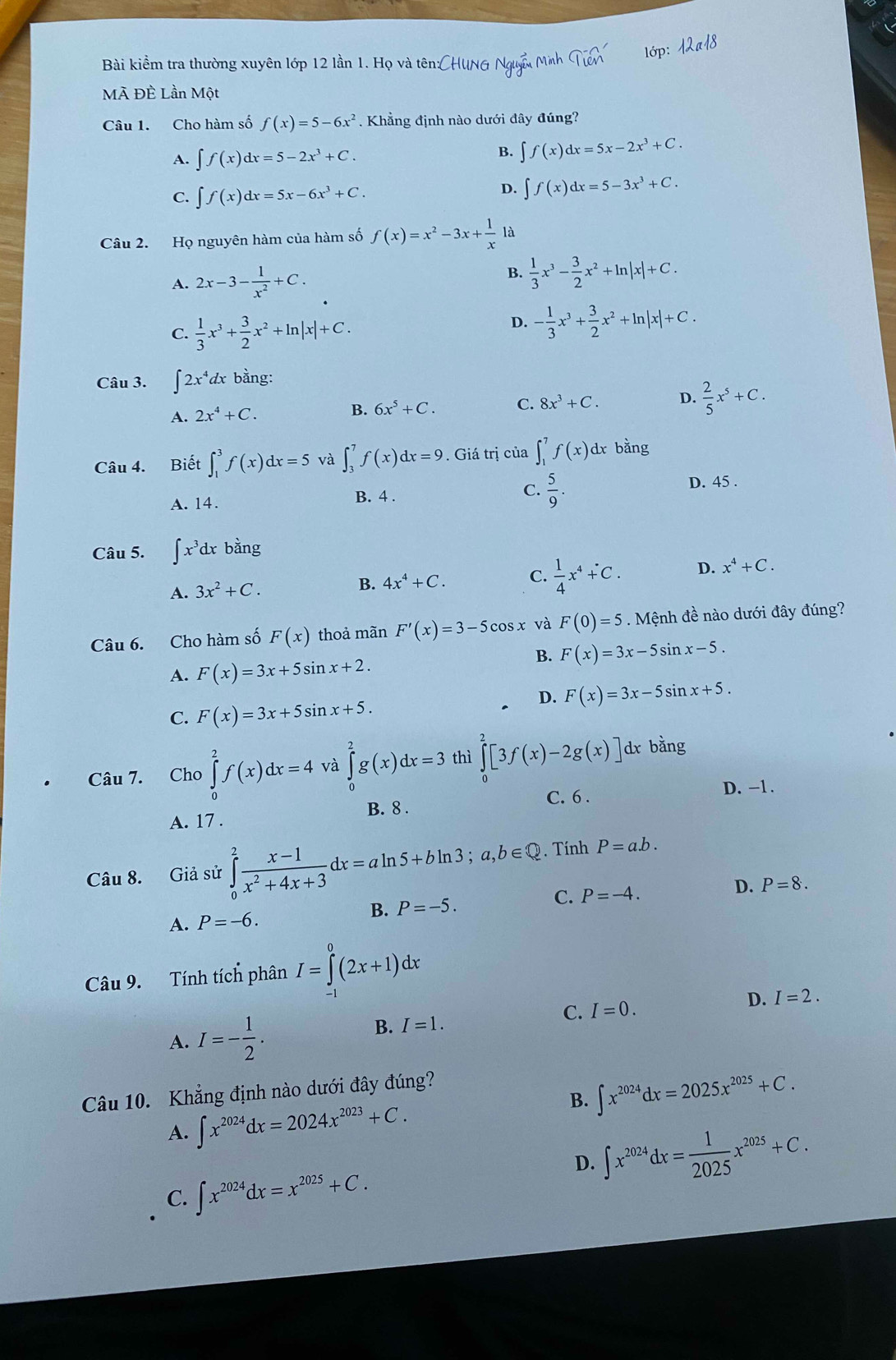 Bài kiểm tra thường xuyên lớp 12 lần 1. Họ và tên:CHUNG Nguễ Minh widehat Tien lớp: 12a18
Mã Đề Lần Một
Câu 1. Cho hàm số f(x)=5-6x^2. Khẳng định nào dưới đây đúng?
A. ∈t f(x)dx=5-2x^3+C.
B. ∈t f(x)dx=5x-2x^3+C.
C. ∈t f(x)dx=5x-6x^3+C.
D. ∈t f(x)dx=5-3x^3+C.
Câu 2. Họ nguyên hàm của hàm số f(x)=x^2-3x+ 1/x  là
A. 2x-3- 1/x^2 +C.
B.  1/3 x^3- 3/2 x^2+ln |x|+C.
C.  1/3 x^3+ 3/2 x^2+ln |x|+C.
D. - 1/3 x^3+ 3/2 x^2+ln |x|+C.
Câu 3. ∈t 2x^4dxban g:
A. 2x^4+C.
B. 6x^5+C. C. 8x^3+C. D.  2/5 x^5+C.
Câu 4. Biết ∈t _1^(3f(x)dx=5 và ∈t _3^7f(x)dx=9. Giá trị của ∈t _1^7f(x) dx bằng
A. 14.
B. 4 .
C. frac 5)9.
D. 45 .
Câu 5. ∈t x^3dxb ằng
A. 3x^2+C. B. 4x^4+C. C.  1/4 x^4+C. D. x^4+C.
Câu 6. Cho hàm số F(x) thoả mãn F'(x)=3-5cos x và F(0)=5.  Mệnh đề nào dưới đây đúng?
B. F(x)=3x-5sin x-5.
A. F(x)=3x+5sin x+2.
D. F(x)=3x-5sin x+5.
C. F(x)=3x+5sin x+5.
Câu 7. Cho ∈tlimits _0^(2f(x)dx=4 và ∈tlimits _0^2g(x)dx=3 thì ∈tlimits _0^2[3f(x)-2g(x)] dx bang
C. 6 . D. -1.
A. 17 . B. 8 .
Câu 8. Giả sử ∈tlimits _0^2frac x-1)x^2+4x+3dx=aln 5+bln 3;a,b∈ Q. Tính P=a.b.
B. P=-5. C. P=-4.
D. P=8.
A. P=-6.
Câu 9. Tính tích phân I=∈tlimits _(-1)^0(2x+1)dx
C. I=0. D. I=2.
A. I=- 1/2 .
B. I=1.
B. ∈t x^(2024)dx=2025x^(2025)+C.
Câu 10. Khẳng định nào dưới đây đúng?
A. ∈t x^(2024)dx=2024x^(2023)+C.
D. ∈t x^(2024)dx= 1/2025 x^(2025)+C.
C. ∈t x^(2024)dx=x^(2025)+C.