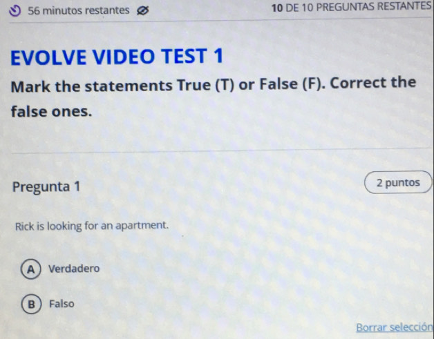 minutos restantes 10 DE 10 PREGUNTAS RESTANTES
EVOLVE VIDEO TEST 1
Mark the statements True (T) or False (F). Correct the
false ones.
Pregunta 1 2 puntos
Rick is looking for an apartment.
A Verdadero
B  Falso
Borrar selección