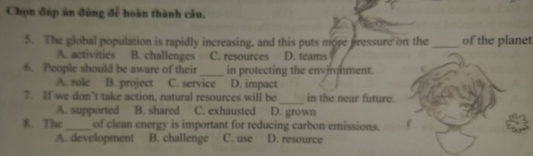 Chọn đáp án đúng để hoàn thành câu.
5. The global population is rapidly increasing, and this puts more pressure on the _of the planet
A. activities B. challenges C. resources D. teams
6. People should be aware of their _in protecting the environment.
A. role B. project C. service D. impact
7. If we don’t take action, natural resources will be _in the near future.
A. supported B. shared C. exhausted D. grown
8. The_ of clean energy is important for reducing carbon emissions.
A. development B. challenge C. use D. resource