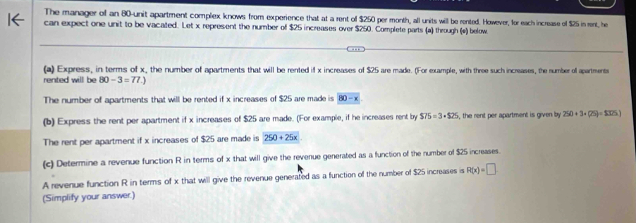 The manager of an 80 -unit apartment complex knows from experience that at a rent of $250 per month, all units will be rented. However, for each increase of $25 in rent, he 
can expect one unit to be vacated. Let x represent the number of $25 increases over $250. Complete parts (a) through (e) below 
(a) Express, in terms of x, the number of apartments that will be rented if x increases of $25 are made. (For example, with three such increases, the number ol apartments 
rented will be 80-3=77.)
The number of apartments that will be rented if x increases of $25 are made is 80-x
(b) Express the rent per apartment if x increases of $25 are made. (For example, if he increases rent by $75=3· $25 , the rent per apartment is given by 250+3+(25)=$325.)
The rent per apartment if x increases of $25 are made is 250+25x
(c) Determine a revenue function R in terms of x that will give the revenue generated as a function of the number of $25 increases. 
A revenue function R in terms of x that will give the revenue generated as a function of the number of $25 increases is R(x)=□
(Simplify your answer.)