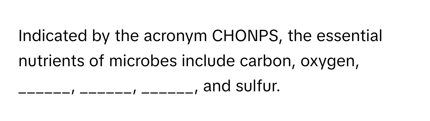 Indicated by the acronym CHONPS, the essential nutrients of microbes include carbon, oxygen, ______, ______, ______, and sulfur.