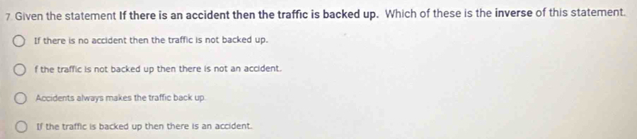 Given the statement If there is an accident then the traffic is backed up. Which of these is the inverse of this statement.
If there is no accident then the traffic is not backed up.
f the traffic is not backed up then there is not an accident.
Accidents always makes the traffic back up.
If the traffic is backed up then there is an accident.