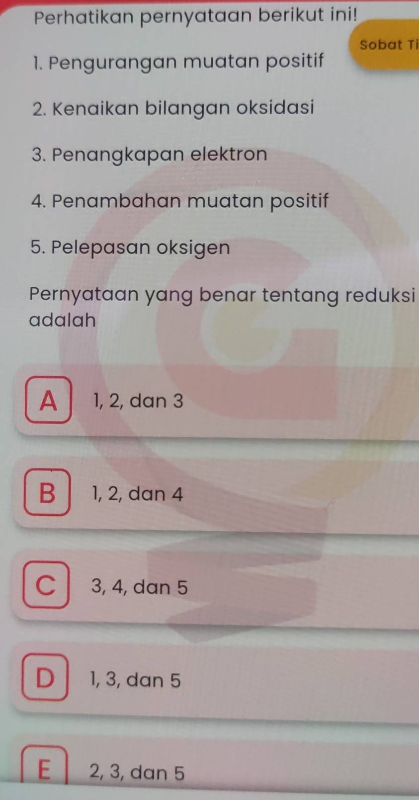 Perhatikan pernyataan berikut ini!
Sobat Ti
1. Pengurangan muatan positif
2. Kenaikan bilangan oksidasi
3. Penangkapan elektron
4. Penambahan muatan positif
5. Pelepasan oksigen
Pernyataan yang benar tentang reduksi
adalah
A 1, 2, dan 3
B | 1, 2, dan 4
C 3, 4, dan 5
D 1, 3, dan 5
E 2, 3, dan 5