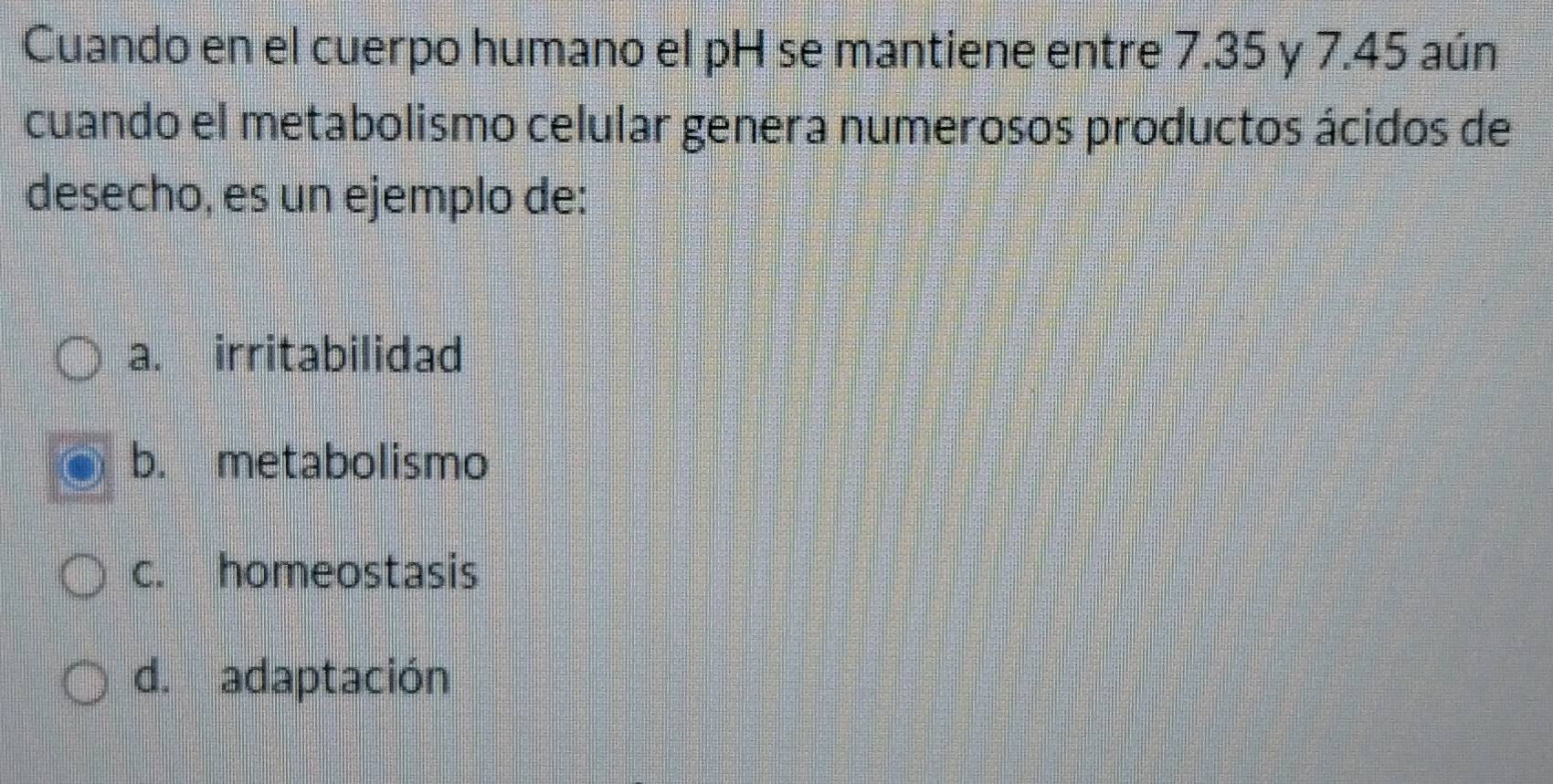 Cuando en el cuerpo humano el pH se mantiene entre 7.35 y 7.45 aún
cuando el metabolismo celular genera numerosos productos ácidos de
desecho, es un ejemplo de:
a. irritabilidad
b. metabolismo
c. homeostasis
d. adaptación