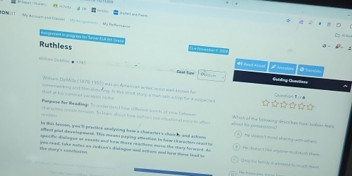 SST My Arcirant anl Cassns My Anc poto ts My Perfenan 
us priment in progress for Tamer ELA 8th Gra
Ruthless Read Aloua
Wckam DtcMite 1945
@ Tran alst
Säné Sisn Guiding Guestians
Widem DieMite (1878-1955) was an Amer can ariter, most wel known for
th ef at his summer varation hom . screementing and Nim diecting. In this short story, a man sets a tap for a swipected
Queston
Purpose for Reading: To understand how diferent points of vow betewr Which of the following desmbes how Jugson feeh
readers haracters creine tenson. To leam aboue how authors use atuational eose to afec about his possessions?
in this lesson, you'll practice ansiyzing how a character's cholcks and action
afect plot development. This means paying atteation to how characters re a st t
A ) te doern t mind staving with omer 
sperfic disloque or events and how those reactions move the story forward, do B ? He doe sn't lie arione no cistunb them 
the story's conclusion. yow read, take motes on Judson's dislogue and actions and how thase lead to C ) Cnly ms lamly a allowed to touch em
He fessures th