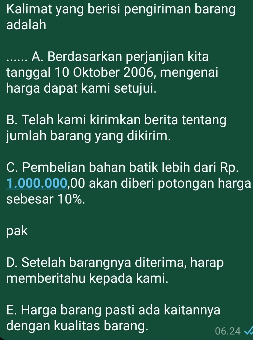 Kalimat yang berisi pengiriman barang
adalah
_A. Berdasarkan perjanjian kita
tanggal 10 Oktober 2006, mengenai
harga dapat kami setujui.
B. Telah kami kirimkan berita tentang
jumlah barang yang dikirim.
C. Pembelian bahan batik lebih dari Rp.
1.000.000,00 akan diberi potongan harga
sebesar 10%.
pak
D. Setelah barangnya diterima, harap
memberitahu kepada kami.
E. Harga barang pasti ada kaitannya
dengan kualitas barang.
06.24