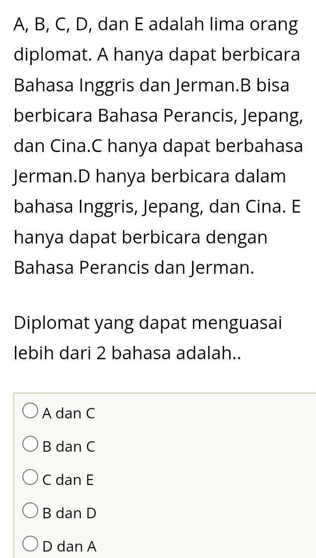 A, B, C, D, dan E adalah lima orang
diplomat. A hanya dapat berbicara
Bahasa Inggris dan Jerman.B bisa
berbicara Bahasa Perancis, Jepang,
dan Cina.C hanya dapat berbahasa
Jerman.D hanya berbicara dalam
bahasa Inggris, Jepang, dan Cina. E
hanya dapat berbicara dengan
Bahasa Perancis dan Jerman.
Diplomat yang dapat menguasai
lebih dari 2 bahasa adalah..
A dan C
B dan C
C dan E
B dan D
D dan A