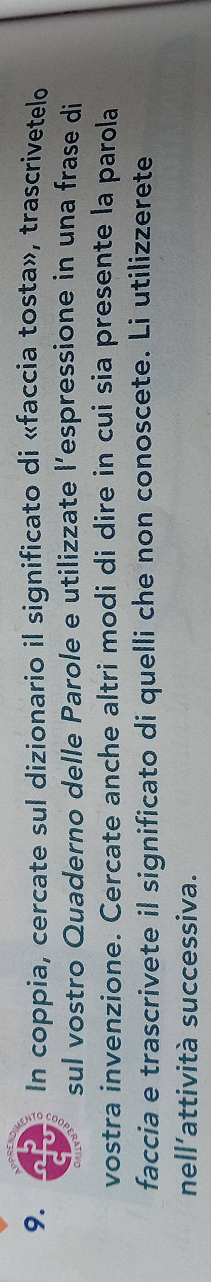 In coppia, cercate sul dizionario il significato di «faccia tosta», trascrivetelo 
sul vostro Quaderno delle Parole e utilizzate l’espressione in una frase di 
vostra invenzione. Cercate anche altri modi di dire in cui sia presente la parola 
faccia e trascrivete il significato di quelli che non conoscete. Li utilizzerete 
nell'attività successiva.