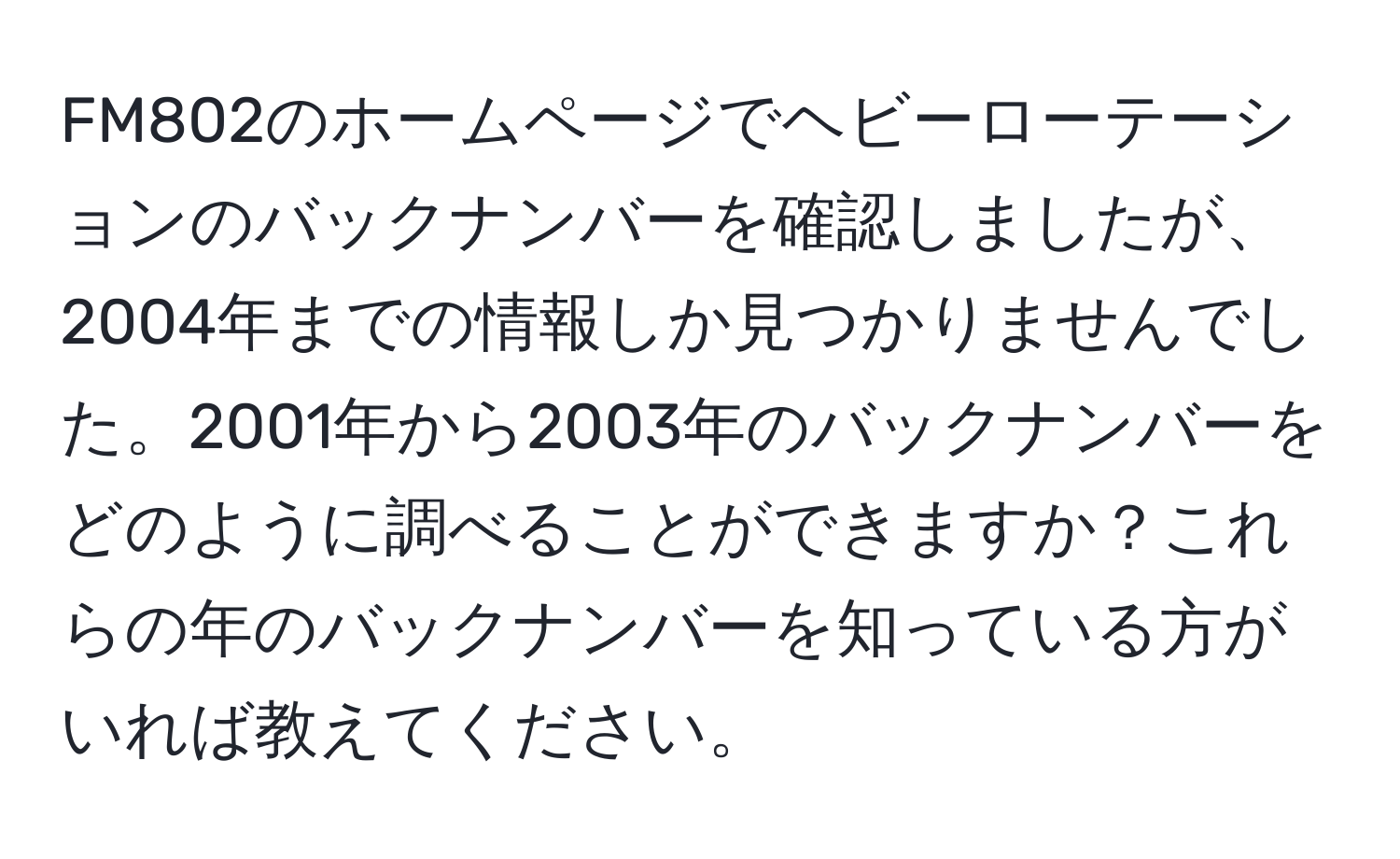 FM802のホームページでヘビーローテーションのバックナンバーを確認しましたが、2004年までの情報しか見つかりませんでした。2001年から2003年のバックナンバーをどのように調べることができますか？これらの年のバックナンバーを知っている方がいれば教えてください。