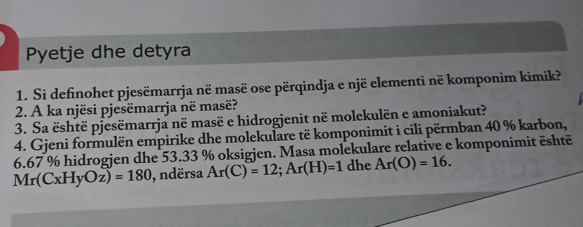 Pyetje dhe detyra 
1. Si definohet pjesëmarrja në masë ose përqindja e një elementi në komponim kimik? 
2. A ka njësi pjesëmarrja në masë? 
3. Sa është pjesëmarrja në masë e hidrogjenit në molekulën e amoniakut? 
4. Gjeni formulën empirike dhe molekulare të komponimit i cili përmban 40 % karbon,
6.67 % hidrogjen dhe 53.33 % oksigjen. Masa molekulare relative e komponimit është
Mr(CxHyOz)=180 , ndërsa Ar(C)=12; Ar(H)=1 dhe Ar(O)=16.