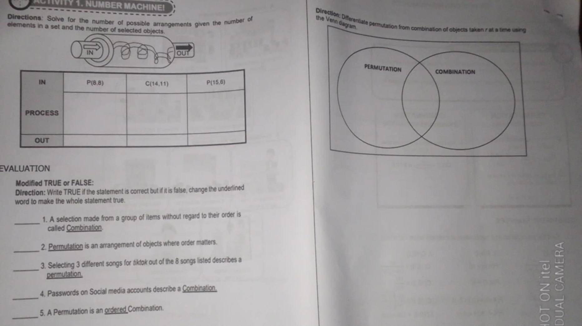 CTIVITY 1. NUMBER MACHINE!
Directions: Solve for the number of possible arrangements given the number of the Venn dia
Direction: Differentiate permu
elements in a set and the number of selected objects.
N
out
EVALUATION
Modified TRUE or FALSE:
Direction: Write TRUE if the statement is correct but if it is false, change the underlined
word to make the whole statement true.
_
1. A selection made from a group of items without regard to their order is
called Combination.
_
2. Permutation is an arrangement of objects where order matters.
_3. Selecting 3 different songs for tikfok out of the 8 songs listed describes a
permutation,
_
4. Passwords on Social media accounts describe a Combination,
_
5. A Permutation is an ordered Combination.