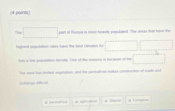 The □ part of Russia is most heavily populated. The areas that have the 
highest population rates have the best climates for 
has a low population density. One of the reasons is because of the 
The area has limited vegetation, and the permafrost makes construction of roads and 
buildings difficult. 
: permafrost :; agriculture Sibena European