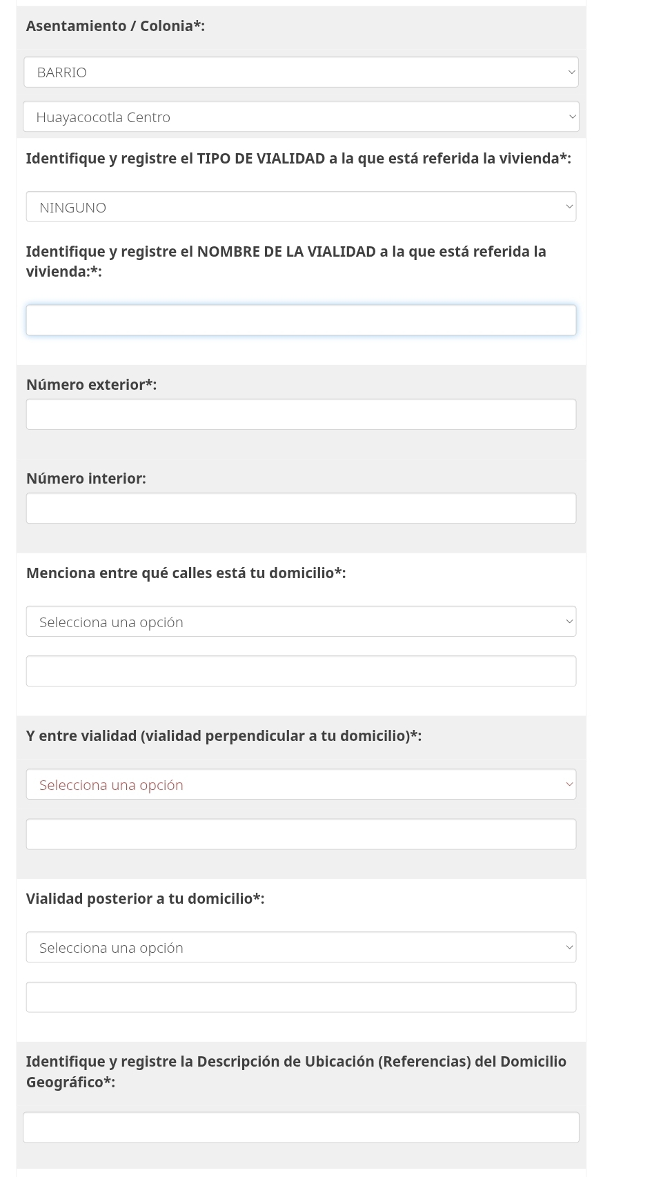 Asentamiento / Colonia*: 
BARRIO 
Huayacocotla Centro 
Identifique y registre el TIPO DE VIALIDAD a la que está referida la vivienda*: 
NINGUNO 
Identifique y registre el NOMBRE DE LA VIALIDAD a la que está referida la 
vivienda:*: 
Número exterior*: 
Número interior: 
Menciona entre qué calles está tu domicilio*: 
Selecciona una opción 
Y entre vialidad (vialidad perpendicular a tu domicilio)*: 
Selecciona una opción 
Vialidad posterior a tu domicilio*: 
Selecciona una opción 
Identifique y registre la Descripción de Ubicación (Referencias) del Domicilio 
Geográfico*: