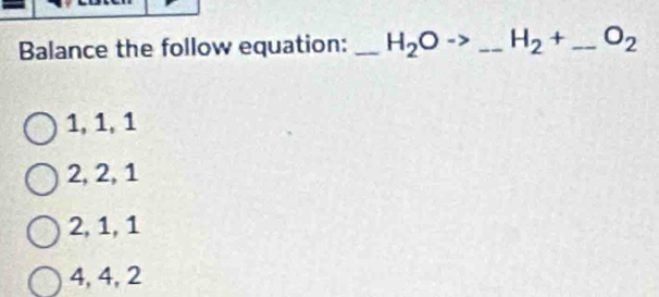 Balance the follow equation: _ H_2Oto _ H_2+ _  O_2
1, 1, 1
2, 2, 1
2, 1, 1
4, 4, 2