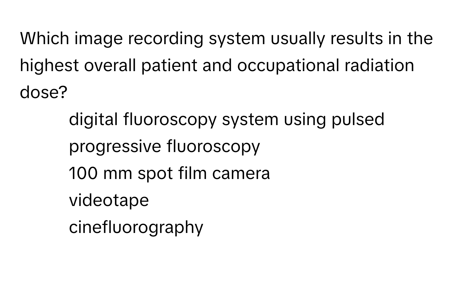 Which image recording system usually results in the highest overall patient and occupational radiation dose?

1) digital fluoroscopy system using pulsed progressive fluoroscopy
2) 100 mm spot film camera
3) videotape
4) cinefluorography