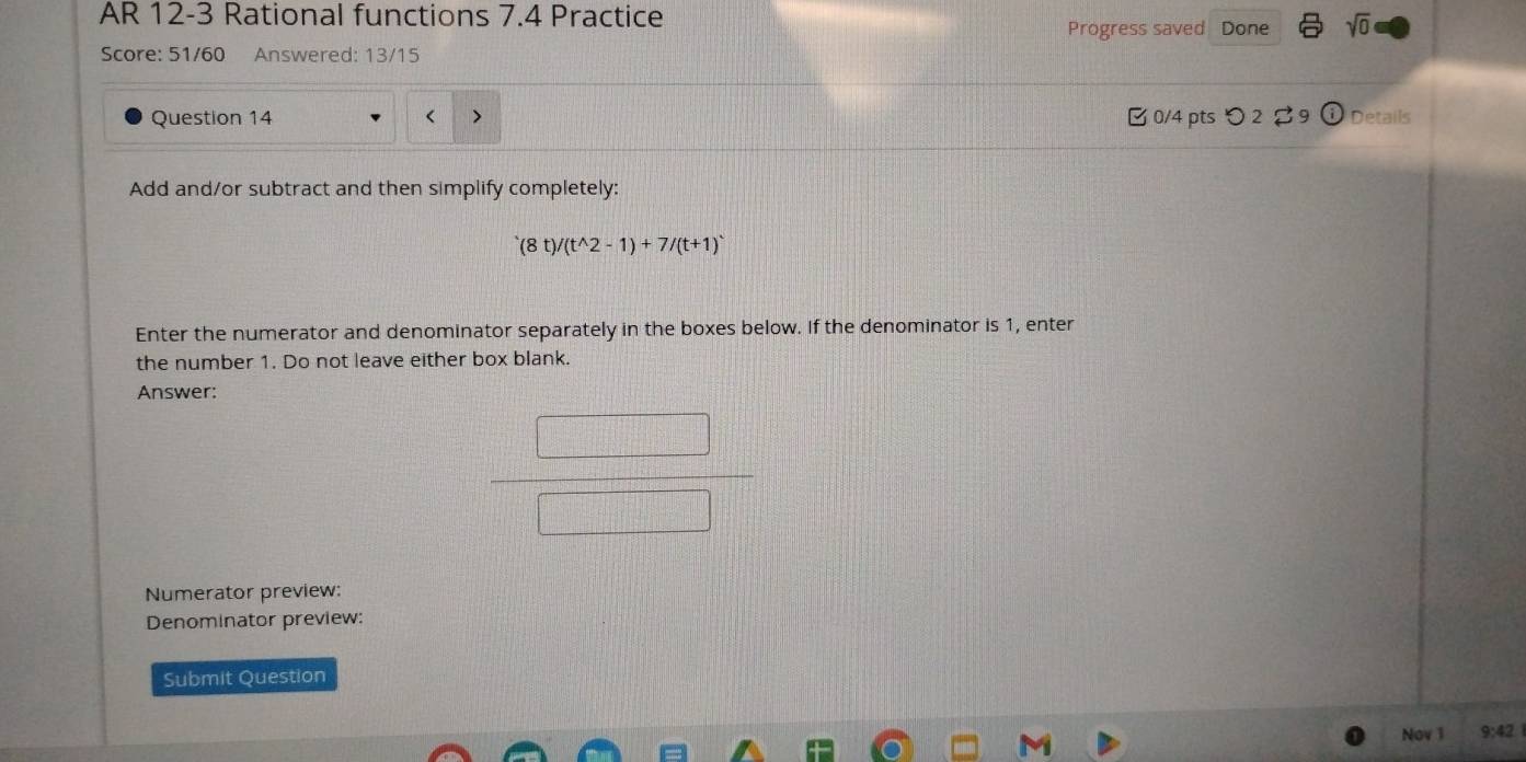 AR 12-3 Rational functions 7.4 Practice 
Progress saved Done sqrt(0) 
Score: 51/60 Answered: 13/15 
Question 14 B0/4 pts つ 2 Details 
Add and/or subtract and then simplify completely:
(8t)/(t^(wedge)2-1)+7/(t+1)^wedge 
Enter the numerator and denominator separately in the boxes below. If the denominator is 1, enter 
the number 1. Do not leave either box blank. 
Answer: 
Numerator preview: 
Denominator preview: 
Submit Question 
Nov 1