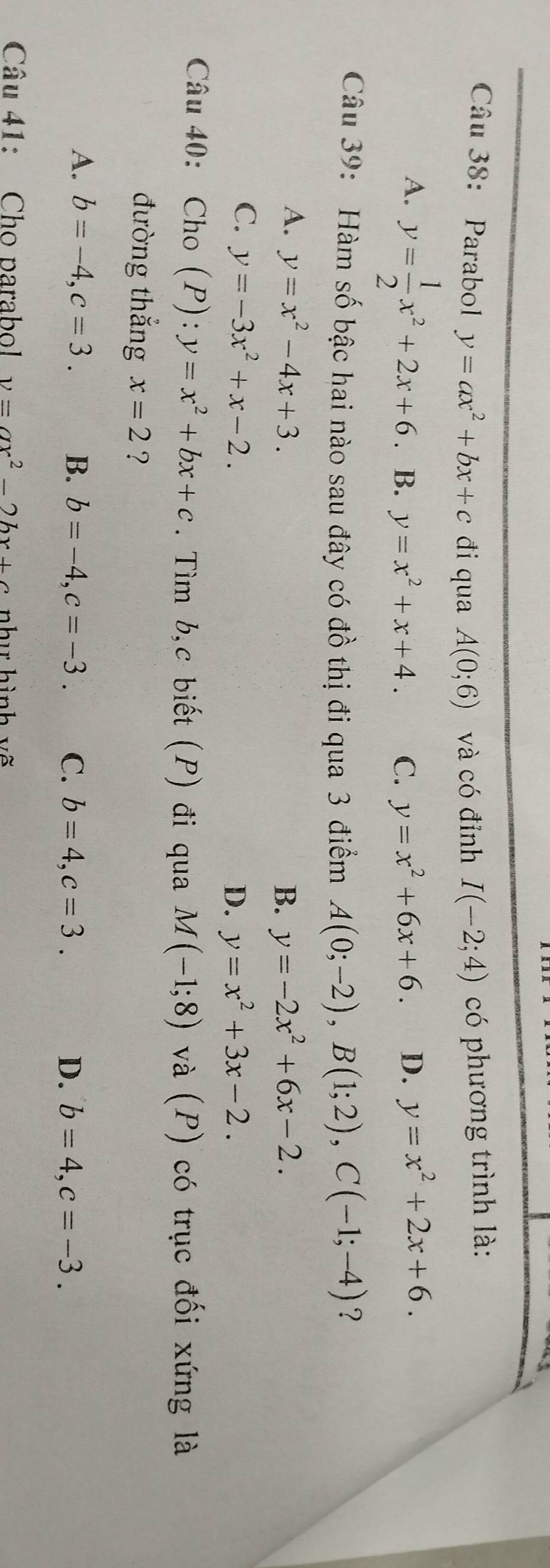 Parabol y=ax^2+bx+c đi qua A(0;6) và có đỉnh I(-2;4) có phương trình là:
A. y= 1/2 x^2+2x+6. B. y=x^2+x+4. C. y=x^2+6x+6. D. y=x^2+2x+6. 
Câu 39: Hàm số bậc hai nào sau đây có đồ thị đi qua 3 điểm A(0;-2), B(1;2), C(-1;-4) ?
A. y=x^2-4x+3. y=-2x^2+6x-2. 
B.
C. y=-3x^2+x-2.
D. y=x^2+3x-2. 
Câu 40: Cho (P):y=x^2+bx+c. Tìm b,c biết (P) đi qua M(-1;8) và (P) có trục đối xứng là
đường thắng x=2 ?
A. b=-4, c=3. B. b=-4, c=-3. C. b=4, c=3. D. b=4, c=-3. 
Câu 41: Cho parabol v=ax^2-2bx+c nhụ hình vẽ