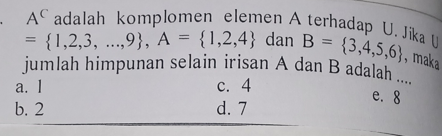 A^C adalah komplomen elemen A terhadap U. Jika U
= 1,2,3,...,9 , A= 1,2,4 dan B= 3,4,5,6 ,maka
jumlah himpunan selain irisan A dan B adalah ....
a. 1 c. 4
e. 8
b. 2 d. 7