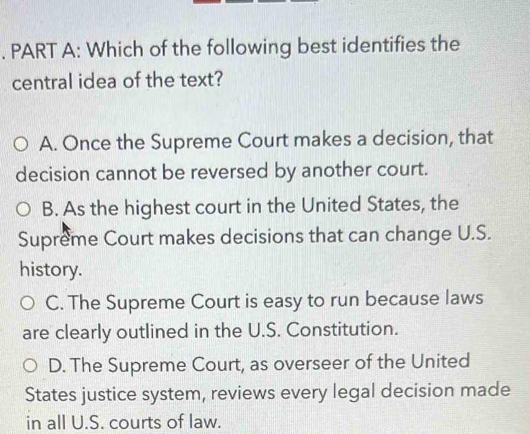 Which of the following best identifies the
central idea of the text?
A. Once the Supreme Court makes a decision, that
decision cannot be reversed by another court.
B. As the highest court in the United States, the
Supreme Court makes decisions that can change U.S.
history.
C. The Supreme Court is easy to run because laws
are clearly outlined in the U.S. Constitution.
D. The Supreme Court, as overseer of the United
States justice system, reviews every legal decision made
in all U.S. courts of law.