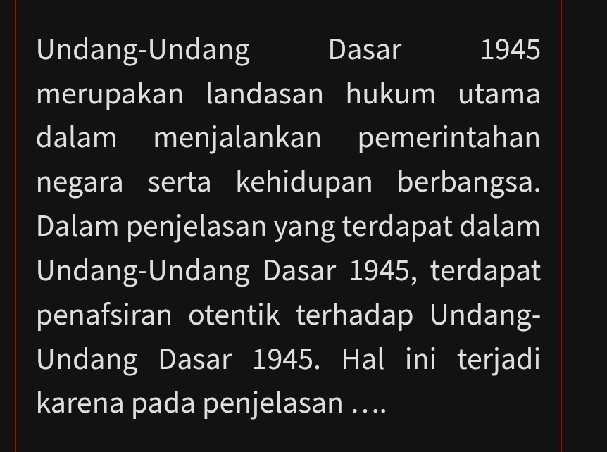 Undang-Undang Dasar 1945 
merupakan landasan hukum utama 
dalam menjalankan pemerintahan 
negara serta kehidupan berbangsa. 
Dalam penjelasan yang terdapat dalam 
Undang-Undang Dasar 1945, terdapat 
penafsiran otentik terhadap Undang- 
Undang Dasar 1945. Hal ini terjadi 
karena pada penjelasan …..