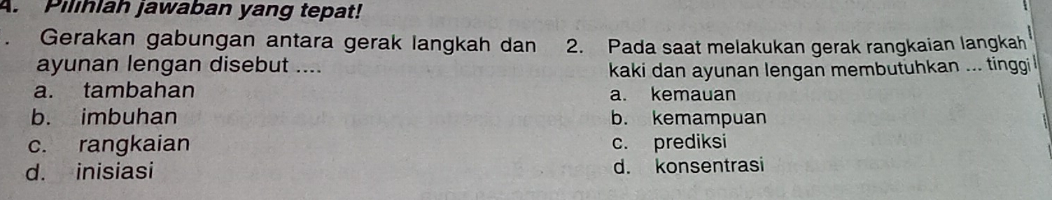 Pilihlah jawaban yang tepat!
Gerakan gabungan antara gerak langkah dan 2. Pada saat melakukan gerak rangkaian langkah
ayunan lengan disebut ....
kaki dan ayunan lengan membutuhkan ... tinggi
a. tambahan a. kemauan
b. imbuhan b. kemampuan
c. rangkaian c. prediksi
d. inisiasi d. konsentrasi