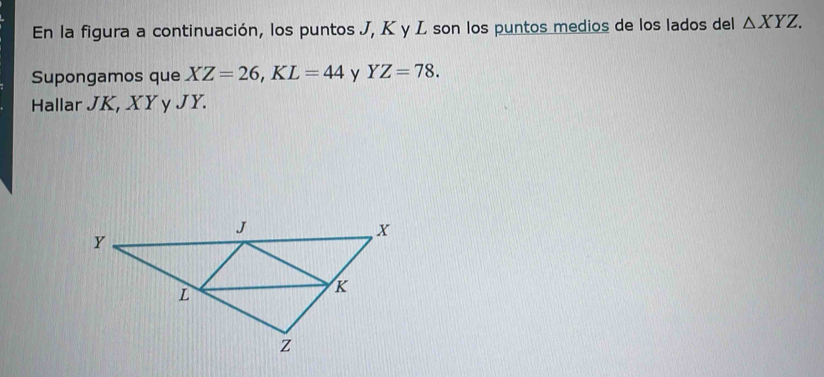 En la figura a continuación, los puntos J, K y L son los puntos medios de los lados del △ XYZ. 
Supongamos que XZ=26, KL=44 y YZ=78. 
Hallar JK, XY y JY.