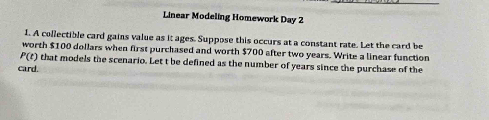 Linear Modeling Homework Day 2 
1. A collectible card gains value as it ages. Suppose this occurs at a constant rate. Let the card be 
worth $100 dollars when first purchased and worth $700 after two years. Write a linear function
P(t) that models the scenario. Let t be defined as the number of years since the purchase of the 
card.