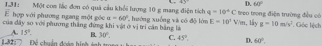 45° D. 60°
1.31: Một con lắc đơn có quả cầu khối lượng 10 g mang điện tích q=10^(-6)C treo trong điện trường đều có
vector E hợp với phương ngang một góc alpha =60° , hướng xuống và có độ lớn E=10^5V/m
của dây so với phương thắng đứng khi vật ở vị trí cân bằng là 1, lấy g=10m/s^2. Góc lệch
A. 15^0.
B. 30^0.
C. 45^((circ)^
1.32: Để chuẩn đoán hinh ảnh tro
D. 60^0).