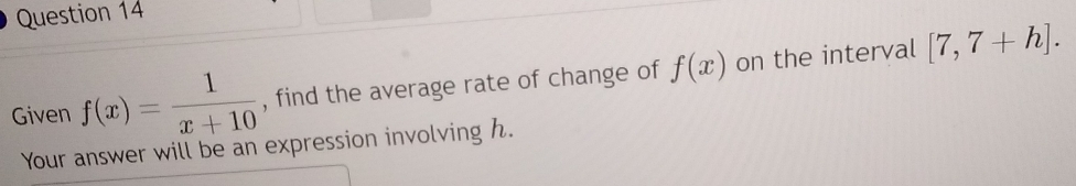 Given f(x)= 1/x+10  , find the average rate of change of f(x) on the interval [7,7+h]. 
Your answer will be an expression involving h.