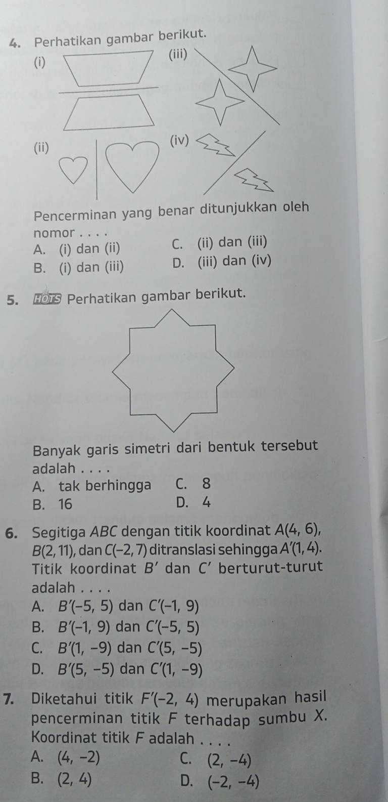 Perhatikan gambar berikut.
(i) (ii
 □ /□   
(ii)
(iv)
Pencerminan yang benar ditunjukkan oleh
nomor . . . .
A. (i) dan (ii) C. (ii) dan (iii)
B. (i) dan (iii) D. (iii) dan (iv)
5. HOTS Perhatikan gambar berikut.
Banyak garis simetri dari bentuk tersebut
adalah . . . .
A. tak berhingga C. 8
B. 16 D. 4
6. Segitiga ABC dengan titik koordinat A(4,6),
B(2,11) , dan C(-2,7) ditranslasi sehingga A'(1,4). 
Titik koordinat B' dan C' berturut-turut
adalah . . . .
A. B'(-5,5) dan C'(-1,9)
B. B'(-1,9) dan C'(-5,5)
C. B'(1,-9) dan C'(5,-5)
D. B'(5,-5) dan C'(1,-9)
7. Diketahui titik F'(-2,4) merupakan hasil
pencerminan titik F terhadap sumbu X.
Koordinat titik F adalah_
A. (4,-2) C. (2,-4)
B. (2,4) D. (-2,-4)