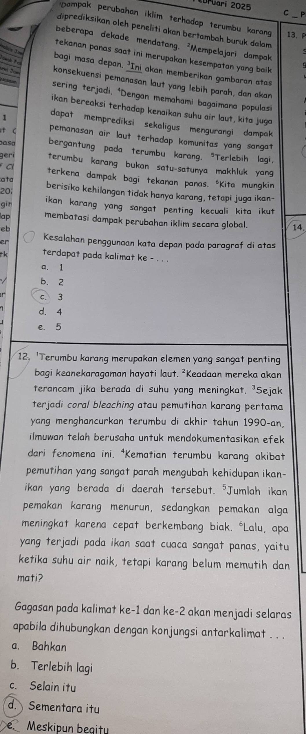 bruari 2025 C P
Dampak perubahan iklim terhadap terumbu karang 13. P
diprediksikan oleh peneliti akan bertambah buruk dalam
beberapa dekade mendatang. ²Mempelajari dampak
tekanan panas saat ini merupakan kesempatan yang baik .
Jewob Far
bagi masa depan. ³Ini akan memberikan gambaran atas
unci Jue konsekuensi pemanasan laut yang lebih parah, dan akan
Jasaon sering terjadi, *Dengan memahami bagaimana populasi
ikan bereaksi terhadap kenaikan suhu air laut, kita juga
1
dapat memprediksi sekaligus mengurangi dampak
t C pemanasan air laut terhadap komunitas yang sangat
basa bergantung pada terumbu karang. "Terlebih lagi,
geri terumbu karang bukan satu-satunya makhluk yang
F Cl
terkena dampak bagi tekanan panas. *Kita mungkin
ata
20:
berisiko kehilangan tidak hanya karang, tetapi juga ikan-
gīn ikan karang yang sangat penting kecuali kita ikut.
ap membatasi dampak perubahan iklim secara global.
eb 14.
er Kesalahan penggunaan kata depan pada paragraf di atas
tk terdapat pada kalimat ke - . . .
a. 1
b. 2
c. 3
d. 4
e. 5
12. 'Terumbu karang merupakan elemen yang sangat penting
bagi keanekaragaman hayati laut. ²Keadaan mereka akan
terancam jika berada di suhu yang meningkat. ³Sejak
terjadi coral bleaching atau pemutihan karang pertama
yang menghancurkan terumbu di akhir tahun 1990-an,
ilmuwan telah berusaha untuk mendokumentasikan efek
dari fenomena ini. ⁴Kematian terumbu karang akibat
pemutihan yang sangat parah mengubah kehidupan ikan-
ikan yang berada di daerah tersebut. "Jumlah ikan
pemakan karang menurun, sedangkan pemakan alga
meningkat karena cepat berkembang biak. 'Lalu, apa
yang terjadi pada ikan saat cuaca sangat panas, yaitu
ketika suhu air naik, tetapi karang belum memutih dan
mati?
Gagasan pada kalimat ke-1 dan ke-2 akan menjadi selaras
apabila dihubungkan dengan konjungsi antarkalimat . . .
a. Bahkan
b. Terlebih lagi
c. Selain itu
d. Sementara itu
e. Meskipun beaitu