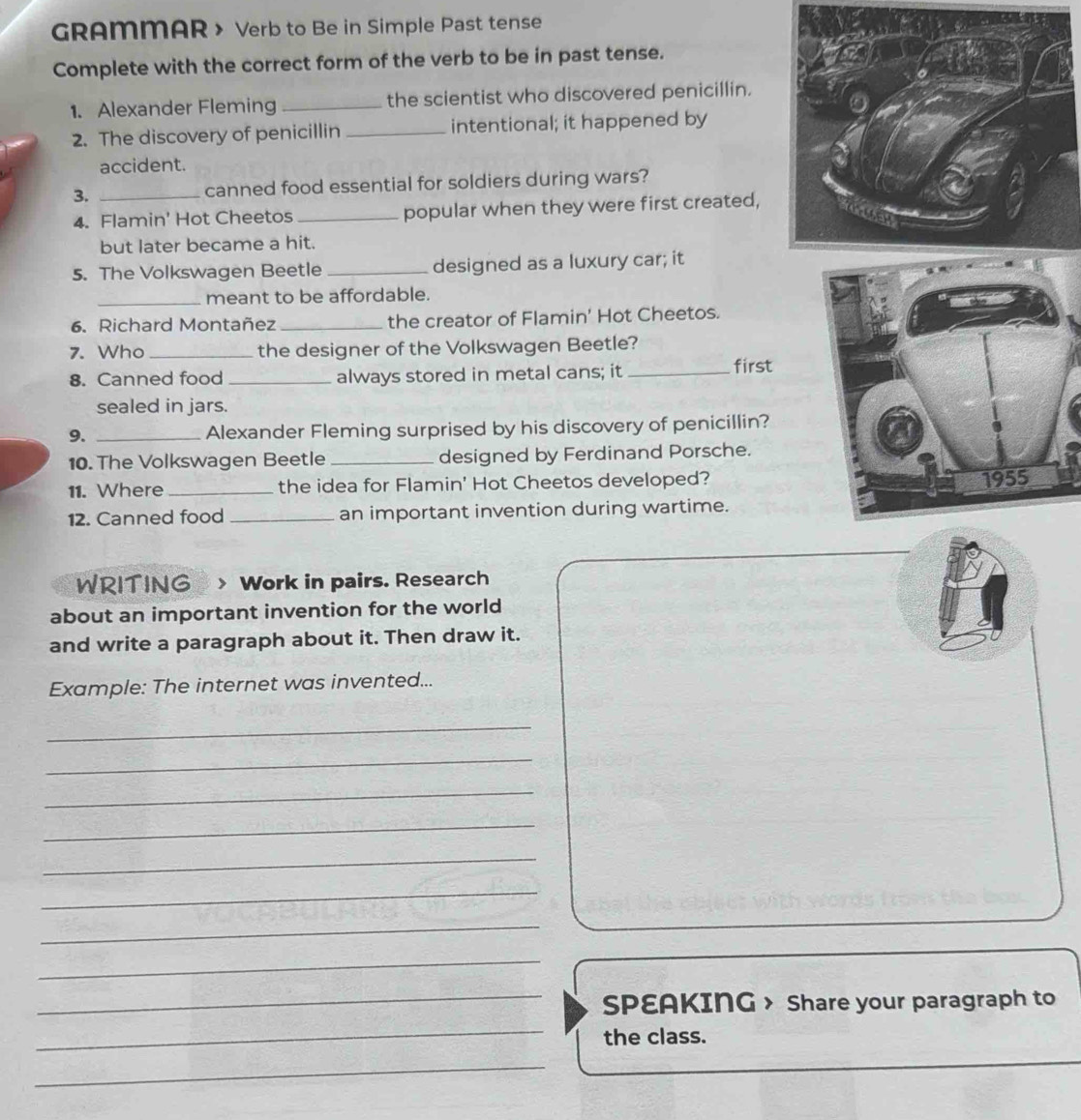 GRAMMAR > Verb to Be in Simple Past tense 
Complete with the correct form of the verb to be in past tense. 
1. Alexander Fleming _the scientist who discovered penicillin. 
2. The discovery of penicillin _intentional; it happened by 
accident. 
3. _canned food essential for soldiers during wars? 
4. Flamin' Hot Cheetos _popular when they were first created, 
but later became a hit. 
5. The Volkswagen Beetle _designed as a luxury car; it 
_meant to be affordable. 
6. Richard Montañez _the creator of Flamin' Hot Cheetos. 
7. Who _the designer of the Volkswagen Beetle? 
8. Canned food _always stored in metal cans; it_ 
first 
sealed in jars. 
9. _Alexander Fleming surprised by his discovery of penicillin? 
10. The Volkswagen Beetle _designed by Ferdinand Porsche. 
11. Where _the idea for Flamin' Hot Cheetos developed? 
12. Canned food _an important invention during wartime. 
WRITING » > Work in pairs. Research 
about an important invention for the world 
and write a paragraph about it. Then draw it. 
Example: The internet was invented... 
_ 
_ 
_ 
_ 
_ 
_ 
_ 
_ 
_SPEAKING > Share your paragraph to 
_ 
the class. 
_