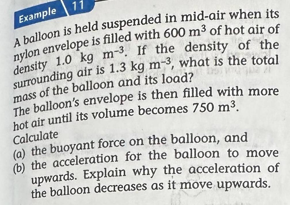 Example 11 
A balloon is held suspended in mid-air when its 
nylon envelope is filled with 600m^3 of hot air of 
density 1.0 kg m^(-3). If the density of the 
surrounding air is 1.3 3kgm^(-3) , what is the total 
mass of the balloon and its load? 
The balloon’s envelope is then filled with more 
hot air until its volume becomes 750m^3. 
Calculate 
(a) the buoyant force on the balloon, and 
(b) the acceleration for the balloon to move 
upwards. Explain why the acceleration of 
the balloon decreases as it move upwards.