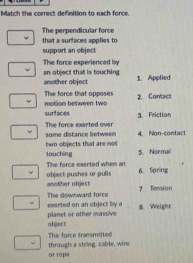 Match the correct definition to each force. 
The perpendicular force 
that a surfaces applies to 
support an object 
The force experienced by 
an object that is touching 1. Applied 
another object 
The force that opposes 2. Contact 
motion between two 
surfaces 3. Friction 
The force exerted over 
some distance between 4. Non-contact 
two objects that are not 
touching 5. Normal 
The force exerted when an 
object pushes or pulls 6. Spring 
another object 7. Tension 
The downward force 
exerted on an object by a B. Weight 
planet or other massive 
object 
The force transmitted 
through a string, cable, wire 
or rope