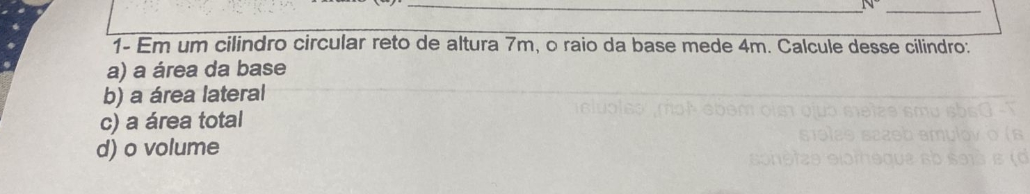 (v 
1- Em um cilindro circular reto de altura 7m, o raio da base mede 4m. Calcule desse cilindro:
a) a área da base
b) a área lateral
c) a área total
d) o volume