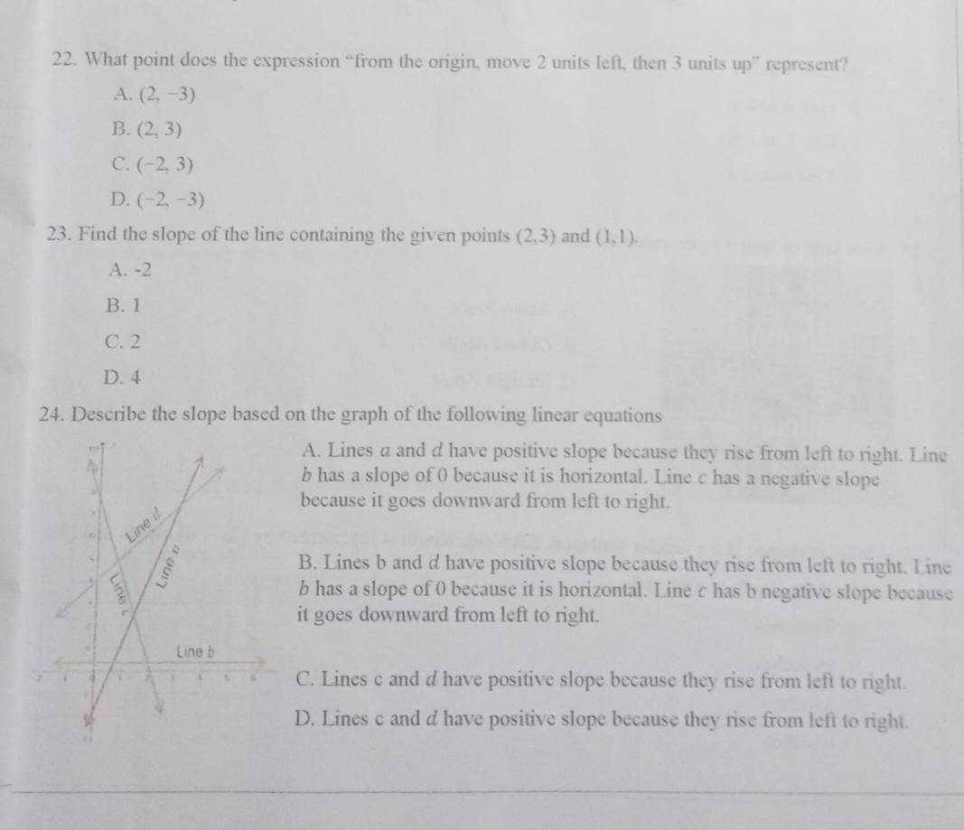 What point does the expression “from the origin, move 2 units left, then 3 units up” represent?
A. (2,-3)
B. (2,3)
C. (-2,3)
D. (-2,-3)
23. Find the slope of the line containing the given points (2,3) and (1,1).
A. -2
B. 1
C. 2
D. 4
24. Describe the slope based on the graph of the following linear equations
A. Lines a and d have positive slope because they rise from left to right. Line
b has a slope of 0 because it is horizontal. Line c has a negative slope
because it goes downward from left to right.
B. Lines b and d have positive slope because they rise from left to right. Line
b has a slope of 0 because it is horizontal. Line c has b negative slope because
it goes downward from left to right.
C. Lines c and d have positive slope because they rise from left to right.
D. Lines c and d have positive slope because they rise from left to right.