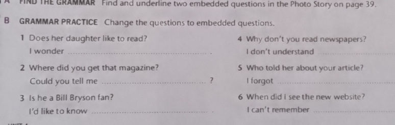 A FIND THE GRAMMAR Find and underline two embedded questions in the Photo Story on page 39. 
B GRAMMAR PRACTICE Change the questions to embedded questions. 
1 Does her daughter like to read? 4 Why don't you read newspapers? 
I wonder _I don't understand_ 
2 Where did you get that magazine? 5 Who told her about your article? 
Could you tell me _? l forgot_ 
3 Is he a Bill Bryson fan? 6 When did I see the new website? 
I'd like to know _I can't remember_