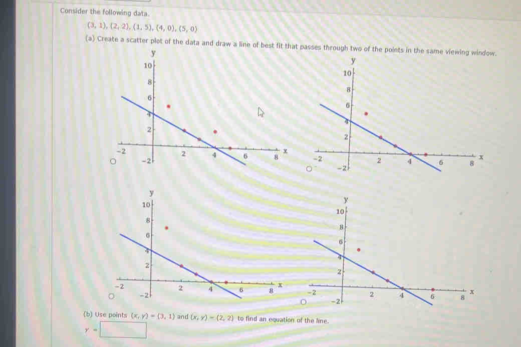 Consider the following data.
(3,1), (2,2), (1,5), (4,0),(5,0)
(a) Create a scatter plot of the data and draw a line of best fit that passes through two of the points in the same viewing window. 


(b) Use points (x,y)=(3,1) and (x,y)=(2,2) to find an equation of the line.
y=□