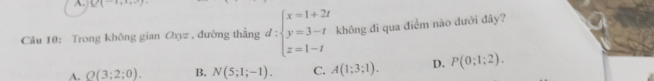 Q(-1,1,3)
Câu 10: Trong không gian Oxyz , đường thẳng d:beginarrayl x=1+2t y=3-t z=1-tendarray. không.đi qua điểm nào dưới đây?
A. Q(3;2;0). B. N(5;1;-1). C. A(1;3;1).
D. P(0;1;2).