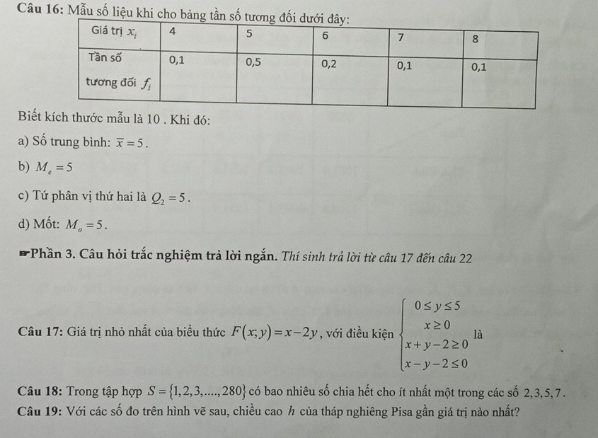 Mẫu số liệu khi cho bảng tần số
Biết kích thước mẫu là 10 . Khi đó:
a) Số trung bình: overline x=5.
b) M_e=5
c) Tứ phân vị thứ hai là Q_2=5.
d) Mốt: M_o=5.
*Phần 3. Câu hỏi trắc nghiệm trả lời ngắn. Thí sinh trả lời từ câu 17 đến câu 22
Câu 17: Giá trị nhỏ nhất của biểu thức F(x;y)=x-2y , với điều kiện beginarrayl 0≤ y≤ 5 x≥ 0 x+y-2≥ 0 x-y-2≤ 0endarray. là
Câu 18: Trong tập hợp S= 1,2,3,...,280 có bao nhiêu số chia hết cho ít nhất một trong các số 2, 3, 5, 7 .
Câu 19: Với các số đo trên hình vẽ sau, chiều cao ½ của tháp nghiêng Pisa gần giá trị nào nhất?