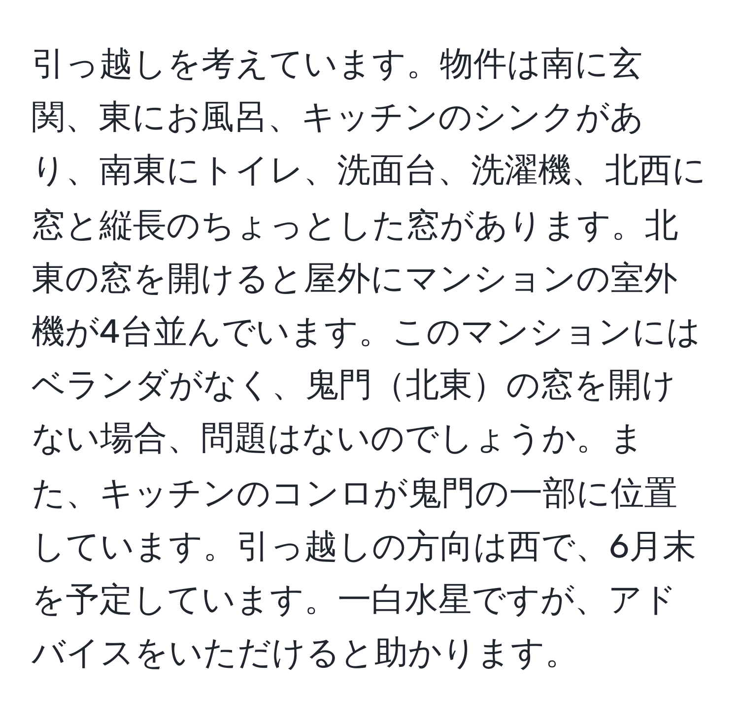 引っ越しを考えています。物件は南に玄関、東にお風呂、キッチンのシンクがあり、南東にトイレ、洗面台、洗濯機、北西に窓と縦長のちょっとした窓があります。北東の窓を開けると屋外にマンションの室外機が4台並んでいます。このマンションにはベランダがなく、鬼門北東の窓を開けない場合、問題はないのでしょうか。また、キッチンのコンロが鬼門の一部に位置しています。引っ越しの方向は西で、6月末を予定しています。一白水星ですが、アドバイスをいただけると助かります。