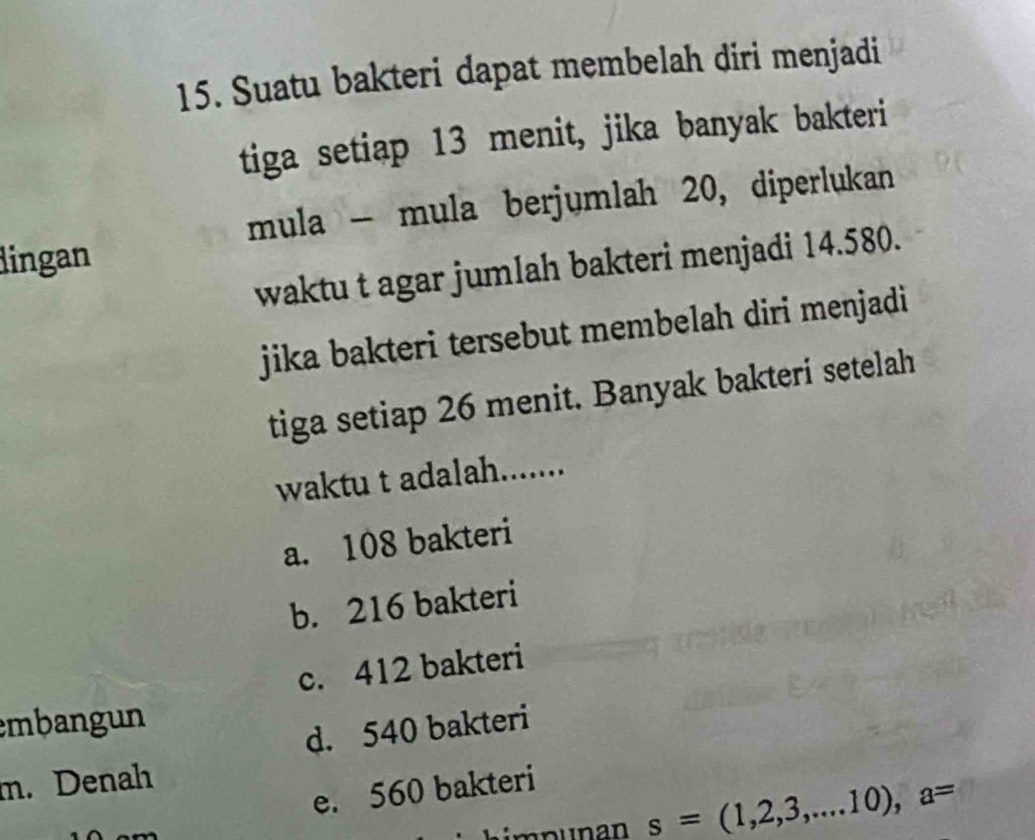 Suatu bakteri dapat membelah diri menjadi
tiga setiap 13 menit, jika banyak bakteri
mula - mula berjumlah 20, diperlukan
dingan
waktu t agar jumlah bakteri menjadi 14.580.
jika bakteri tersebut membelah diri menjadi 
tiga setiap 26 menit. Banyak bakteri setelah
waktu t adalah.......
a. 108 bakteri
b. 216 bakteri
c. 412 bakteri
embangun
d. 540 bakteri
m. Denah
e. 560 bakteri
s=(1,2,3,...10), a=