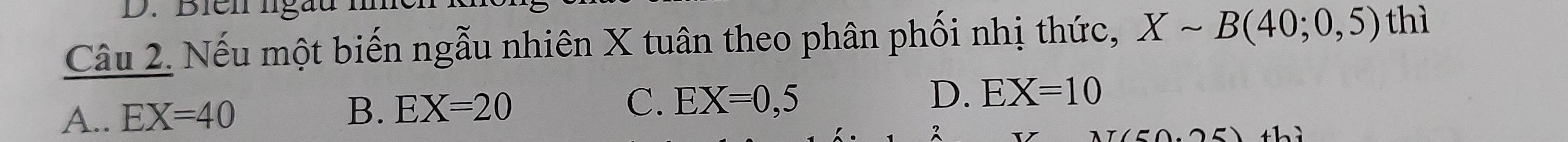 Biei lga
Câu 2. Nếu một biến ngẫu nhiên X tuân theo phân phối nhị thức, Xsim B(40;0,5)
thì
A.. EX=40 B. EX=20 C. EX=0,5 D. EX=10
thì